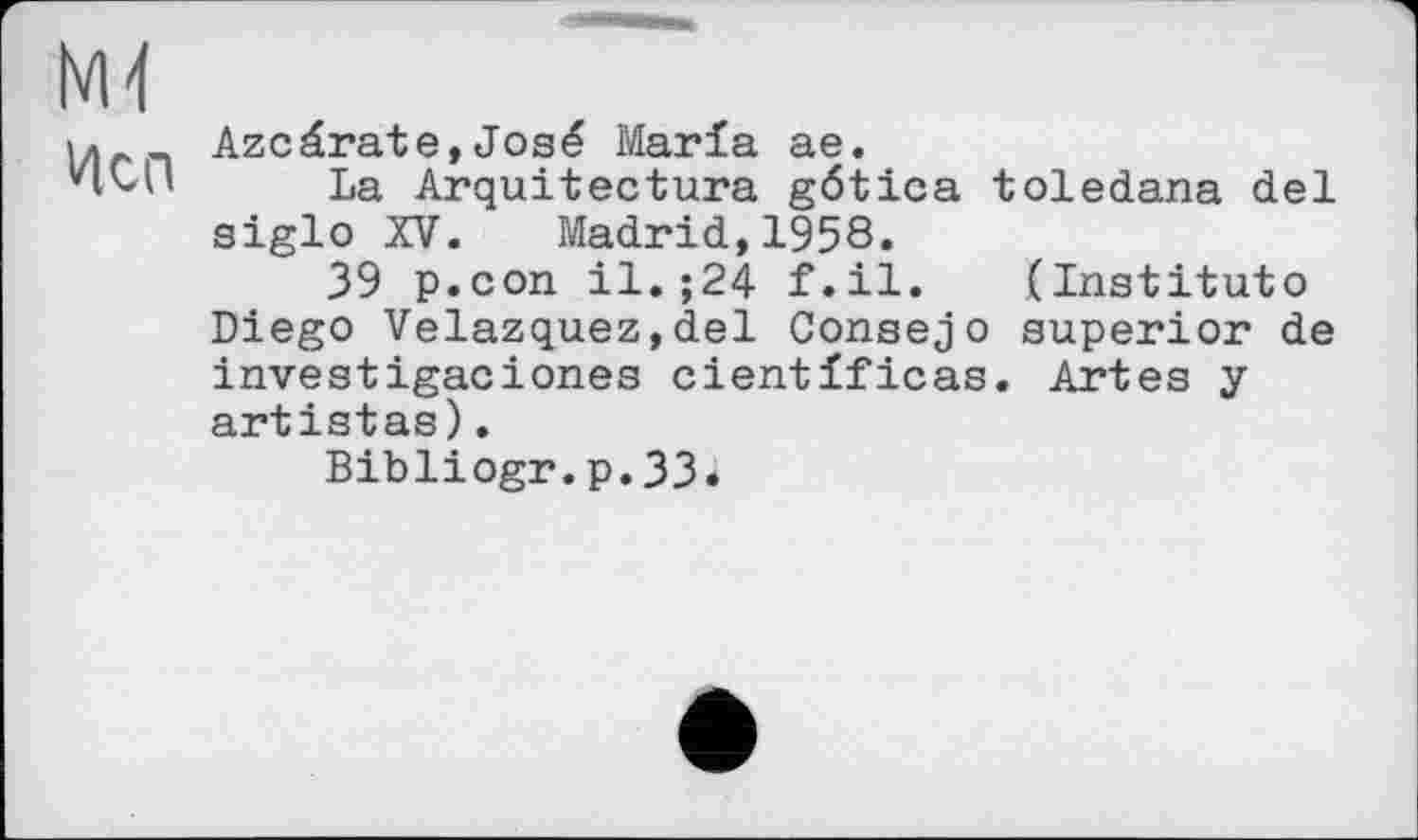 ﻿hM
Исп
Azcérate,José Marla ae.
La Arquitectura gética toledana del siglo XV. Madrid,1958.
39 p.con il.;24 f.il. (Instituto Diego Velazquez,del Consejo superior de investigaciones cientlficas. Artes y artistas).
Bibliogr.p.33.